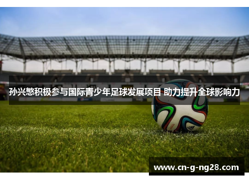 孙兴慜积极参与国际青少年足球发展项目 助力提升全球影响力