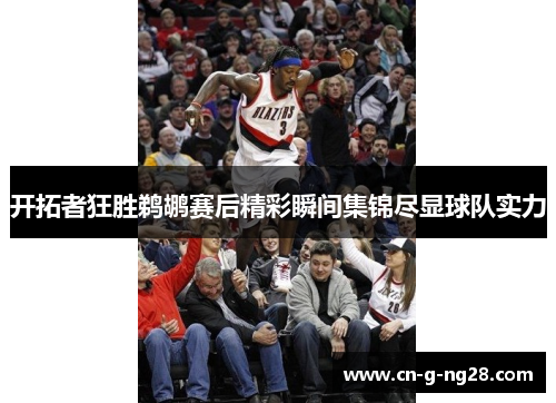 开拓者狂胜鹈鹕赛后精彩瞬间集锦尽显球队实力