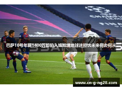巴萨10号年薪1400万却陷入尴尬境地球迷担忧未来何去何从