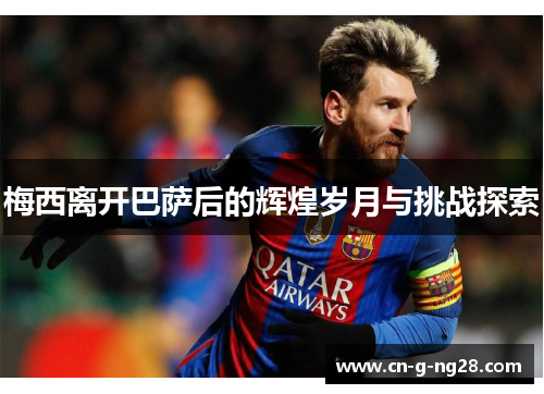 梅西离开巴萨后的辉煌岁月与挑战探索