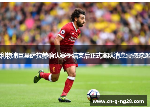 利物浦巨星萨拉赫确认赛季结束后正式离队消息震撼球迷