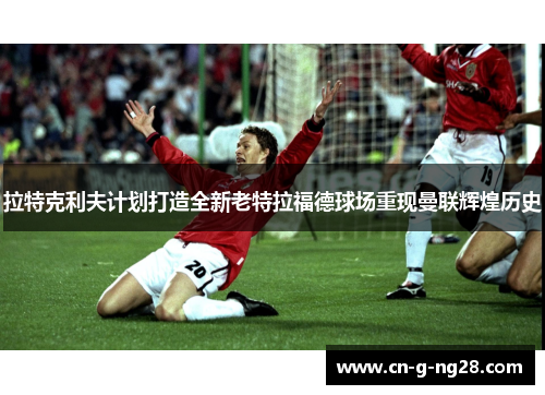 拉特克利夫计划打造全新老特拉福德球场重现曼联辉煌历史