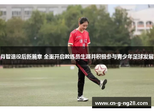肖智退役后新篇章 全面开启教练员生涯并积极参与青少年足球发展