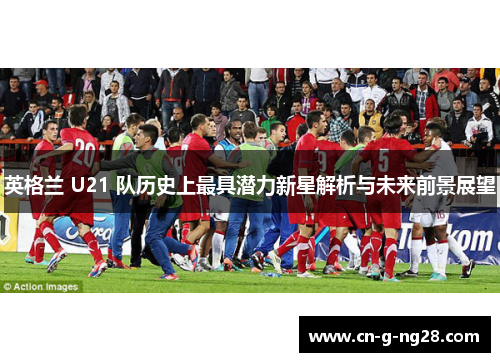 英格兰 U21 队历史上最具潜力新星解析与未来前景展望