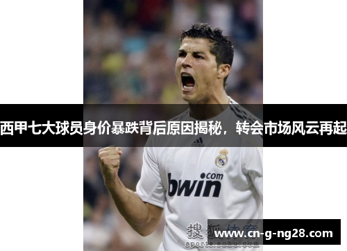 西甲七大球员身价暴跌背后原因揭秘，转会市场风云再起